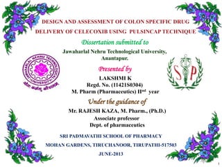 DESIGN AND ASSESSMENT OF COLON SPECIFIC DRUG
DELIVERY OF CELECOXIB USING PULSINCAP TECHNIQUE

Dissertation submitted to
Jawaharlal Nehru Technological University,
Anantapur.

Presented by
LAKSHMI K
Regd. No. (11421S0304)
M. Pharm (Pharmaceutics) IInd year

Under the guidance of
Mr. RAJESH KAZA, M. Pharm., (Ph.D.)
Associate professor
Dept. of pharmaceutics
SRI PADMAVATHI SCHOOL OF PHARMACY
MOHAN GARDENS, TIRUCHANOOR, TIRUPATHI-517503
JUNE-2013
1

 