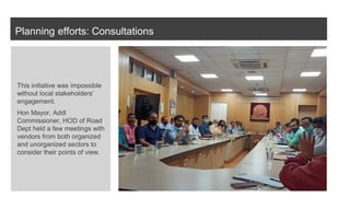 Planning efforts: Consultations
This initiative was impossible
without local stakeholders’
engagement.
Hon Mayor, Addl
Commissioner, HOD of Road
Dept held a few meetings with
vendors from both organized
and unorganized sectors to
consider their points of view.
 