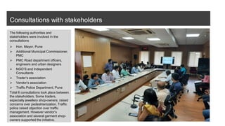 Consultations with stakeholders
The following authorities and
stakeholders were involved in the
consultations
⮚ Hon. Mayor, Pune
⮚ Additional Municipal Commissioner,
PMC
⮚ PMC Road department officers,
engineers and urban designers
⮚ NGO’S and Independent
Consultants
⮚ Trader’s association
⮚ Vendor’s association
⮚ Traffic Police Department, Pune
Total 6 consultations took place between
the stakeholders. Some traders,
especially jewellery shop-owners, raised
concerns over pedestrianization. Traffic
police raised objection over traffic
management. However vendor’s
association and several garment shop-
owners supported the initiative.
 