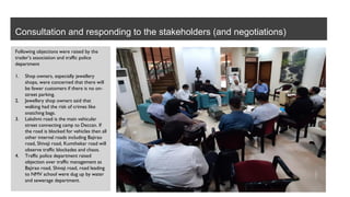 Consultation and responding to the stakeholders (and negotiations)
Following objections were raised by the
trader’s association and traffic police
department
1. Shop owners, especially jewellery
shops, were concerned that there will
be fewer customers if there is no on-
street parking.
2. Jewellery shop owners said that
walking had the risk of crimes like
snatching bags.
3. Lakshmi road is the main vehicular
street connecting camp to Deccan. If
the road is blocked for vehicles then all
other internal roads including Bajirao
road, Shivaji road, Kumthekar road will
observe traffic blockades and chaos.
4. Traffic police department raised
objection over traffic management as
Bajirao road, Shivaji road, road leading
to NMV school were dug up by water
and sewerage department.
 