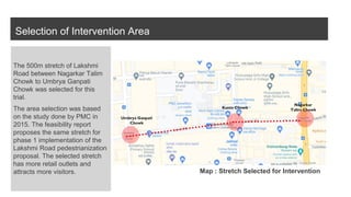 Selection of Intervention Area
The 500m stretch of Lakshmi
Road between Nagarkar Talim
Chowk to Umbrya Ganpati
Chowk was selected for this
trial.
The area selection was based
on the study done by PMC in
2015. The feasibility report
proposes the same stretch for
phase 1 implementation of the
Lakshmi Road pedestrianization
proposal. The selected stretch
has more retail outlets and
attracts more visitors. Map : Stretch Selected for Intervention
 