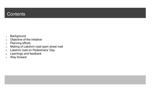 Contents
1. Background
2. Objective of the initiative
3. Planning efforts
4. Making of Lakshmi road open street mall
5. Lakshmi road on Pedestrians’ Day
6. Learnings and feedback
7. Way forward
 
