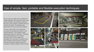 Use of simple, fast, portable and flexible execution techniques
Since only two nights were available for
implementation, the execution team used
simple, flexible and portable materials
like paint, pots, pataka, portable chairs to
furnish the street. The helped easy
placement and removal of the material.
The two meter wide zone otherwise
occupied by parking was painted, and
hosted hawkers. This helped create
designated space for hawkers. Painting
also created spaces for on-street
activities. Pots in the middle and
alongside the road gave it a garden-like
feel. Portable chairs placed at regular
intervals provided resting spaces for
shoppers. Patakas added a festive flavor.
 