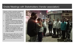 Onsite Meetings with Stakeholders (Vendor association)
However, vendors’ association and garment
shop-owners supported the initiative.
1. According to several garment shop-
owners, pedestrianization will help
increase customer footfall and will help
business, since customers will be able
to shop freely.
2. Pollution and honking free shopping
experience will be an added advantage
for business said the garment shop-
owners.
3. Vendors felt that the initiative will also
help from security point of view.
Jewellery and mangalsutra theft could
reduce since snatchers won’t be able
to flee on vehicles.
After discussing with traffic police, trader’s
association, a middle ground was found and
it was decided to organize the initiative
from 11 am to 4 pm instead of 9 am to 11
pm.
 