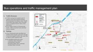 Bus operations and traffic management plan
1. Traffic Diversion
a. Traffic coming from eastern part of
Lakshmi Road was diverted towards
Shaniwarwada from Bajirao road. People
could either take Kelkar road, Riverside
road or Congress bhavan road, as per
destination.
b.From Kelkar chowk to Omkareshwar
chowk, traffic movement was restricted
owing to repairs.
2. Parking
a. Four Parking lots were identified and
marked where people could park (Though
it was encouraged to either use cycle, bus
or walk to reach Lakshmi road)
b.The identified parking lots were
i. Haribhau Sane Vahantal
ii.Hamalwada Vahantal
iii.Hutatma Babu Genu Vahantal
iv.Satish Misal Vahantal
 