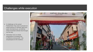 Challenges while execution
⮚ A challenge on the actual
Pedestrians’ Day was to prevent on-
street parking of vehicles right from
early morning hours, so that the
street remained vehicle free through
out the day.
⮚ Interaction and on-street
preparations increased the
confidence among both - the
shopkeepers & the hawkers.
 
