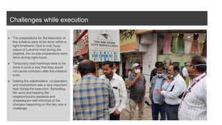 Challenges while execution
⮚ The preparations for the execution of
this initiative were to be done within a
tight timeframe. Due to ever busy
nature of Lakshmi road during the
daytime, the on-site preparations were
done during night hours.
⮚ Temporary road markings were to be
done in such a way that they would
not cause confusion after the initiative
ends.
⮚ Getting the stakeholders’ co-operation
and involvement was a very important
task during the execution. Spreading
the word and keeping the
neighborhood’s residents and
shopkeepers well informed of the
changes happening on the day was a
challenge.
 
