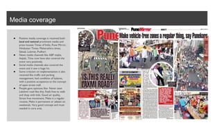 Media coverage
● Positive media coverage is received both
local and national prominent media and
press houses Times of India, Pune Mirror,
Hindustan Times, Maharashtra times,
Sakaal, Lokmat, Pudhari.
● News media channels like ABP majha,
Aajtak, Time now have also covered the
event very positively.
● Social media channels also covered the
event and it saw a huge hit.
● Some criticism on implementation is also
received like traffic and parking
management, bad condition of bylanes,
with a positive acceptance to the concept
of open street mall.
● People gave opinions like- Never seen
Lakshmi road like this, Feels free to walk
and shop with kids, Good air quality,
Stress free movement, Make it a regular
routine, Make it permanent or atleast on
weekends, Very good concept and must
needed in core area.
 