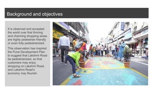 Background and objectives
It is observed and accepted
the world over that thriving
and charming shopping areas
are highly pedestrian friendly
or even fully pedestrianized.
This observation has inspired
the Pune Development Plan
to suggest that Lakshmi Road
be pedestrianized, so that
customers may enjoy
shopping on Lakshmi Road,
and Lakshmi Road’s
economy may flourish.
 
