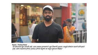 Name - Pankaj Pabal
“ही संकल्पना खूप चांगली आहे. असा उपक्रम पुण्यामध्ये खूप हिकाणी असावा. यामुळे लोकांना चालणे सोपे झाले
आहे; तसेच गाडयांचा होणार आवाज, होणारे प्रदूषण या पासून मुक्तता लमळेल.”
 