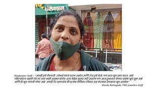 Shopkeeper Staff – “आम्ही इथे पीएनजी ज्वेलसण मध्ये स्टाफ आहोत आणण रोज इथे येतो; पण आज खूप छान वाटत आहे.
पहहल्यांदाच लक्ष्मी रोड वर असा काही अनुभव घेतोय. इतर वेळेस सुद्िा गदी असतेच पण आज दुकानात येणारा ग्राहक खूप खुश आहे
आणण ही खूप चांगली गोष्ट आहे. आम्ही तर म्हणतोय की प्रत्येक शननवार रवववार असं क
े ल्यास आम्हाला खूप आवडेल.”
Sharda Bahingade, PNG Jewellers Staff
 