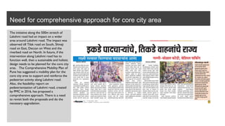 Need for comprehensive approach for core city area
The initiative along the 500m stretch of
Lakshmi road had an impact on a wider
area around Lakshmi road. The impact was
observed till Tilak road on South, Shivaji
road on East, Deccan on West and the
riverbed road on North. In future, if the
intervention along Lakshmi road has to
function well, then a sustainable and holistic
design needs to be planned for the core city
area. The Comprehensive Mobility Plan of
Pune has suggested a mobility plan for the
core city area to support and reinforce the
pedestrian activity along Lakshmi road.
Also, the feasibility report on
pedestrianization of Lakshmi road, created
by PMC in 2016, has proposed a
comprehensive approach. There is a need
to revisit both the proposals and do the
necessary upgradation.
 