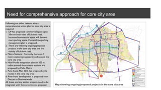 Need for comprehensive approach for core city area
Following are other reasons why a
comprehensive action plan for core city area is
required
1. DP has proposed commercial space upto
50m on both sides of Lakshmi road.
Increased commercial space will demand
more parking space. Currently no parking
management plan is proposed.
2. There are following ongoing/proposed
projects in the core city area and the
vicinity of Lakshmi road.
a. Metro Stations : Currently there are 7
metro stations proposed in and around the
core city area.
b. Multi-Modal Integration plans in 500 m
radius around these metro stations are
proposed by Maha Metro
c. Pune Cycle Plan 2016 has proposed cycle
routes in the core city area
d. River front development is proposed from
Deccan to Shaniwarwada
All these, and any similar projects need to be
integrated with the core city area proposal. Map showing ongoing/proposed projects in the core city area
 