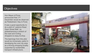 Objectives
Hon Mayor of Pune
announced that 11th
December would be observed
as Pedestrians’ Day in Pune.
It was a good opportunity to
do a pilot of ‘Lakshmi Road
Open Street Mall’, by
pedestrianizing a stretch of
the road and inviting
shoppers to enjoy & shop.
The learnings from this pilot
would be immensely useful in
developing the core city area
as a thriving shopping locality
supported by sustainable
transport infrastructure.
 