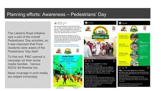 Planning efforts: Awareness – Pedestrians’ Day
The Lakshmi Road initiative
was a part of the overall
Pedestrians’ Day activities, so
it was important that Pune
residents were aware of the
Pedestrians’ Day itself.
To that end, PMC opened a
campaign on their social
media handles. Various
NGOs did likewise too.
News coverage in print media
too helped immensely.
 