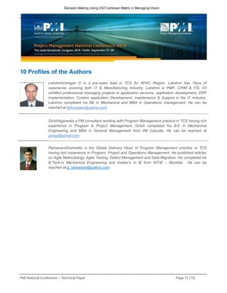 PMI National Conference – Technical Paper Page 15 (15)
Decision Making Using 2X2 Cartesian Matrix in Managing Vision
10 Profiles of the Authors
LakshmiVaragan D is a pre-sales lead in TCS for APAC Region. Lakshmi has 19yrs of
experience covering both IT & Manufacturing Industry. Lakshmi is PMP, CPIM & ITIL V3
certified professional managing projects in application services, application development, ERP
Implementation, Custom application Development, maintenance & Support in the IT Industry.
Lakshmi completed his BE in Mechanical and MBA in Operations management. He can be
reached at tellvaragan@yahoo.com
GirishAgarwalis a PM consultant working with Program Management practice in TCS having rich
experience in Program & Project Management. Girish completed his B.E in Mechanical
Engineering and MBA in General Management from IIM Calcutta. He can be reached at
giriagr@gmail.com
RamanandGarimella is the Global Delivery Head of Program Management practice in TCS
having rich experience in Program, Project and Operations Management. He published articles
on Agile Methodology, Agile Testing, Defect Management and Data Migration. He completed his
B.Tech.in Mechanical Engineering and master’s in IE from NITIE – Mumbai. He can be
reached at g_ramanand@yahoo.com
 