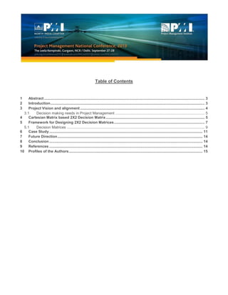Table of Contents
1 Abstract ............................................................................................................................................................ 3
2 Introduction...................................................................................................................................................... 3
3 Project Vision and alignment ......................................................................................................................... 4
3.1 Decision making needs in Project Management ....................................................................................... 5
4 Cartesian Matrix based 2X2 Decision Matrix................................................................................................ 5
5 Framework for Designing 2X2 Decision Matrices........................................................................................ 7
5.1 Decision Matrices ...................................................................................................................................... 9
6 Case Study ..................................................................................................................................................... 11
7 Future Direction............................................................................................................................................. 14
8 Conclusion ..................................................................................................................................................... 14
9 References ..................................................................................................................................................... 14
10 Profiles of the Authors.................................................................................................................................. 15
 