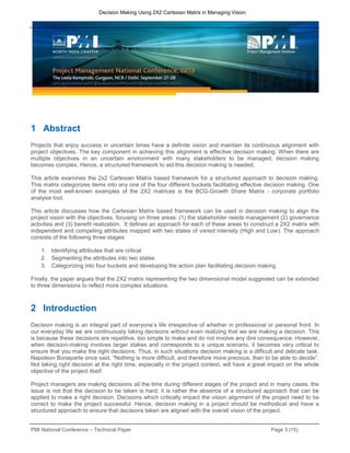 PMI National Conference – Technical Paper Page 3 (15)
Decision Making Using 2X2 Cartesian Matrix in Managing Vision
1 Abstract
Projects that enjoy success in uncertain times have a definite vision and maintain its continuous alignment with
project objectives. The key component in achieving this alignment is effective decision making. When there are
multiple objectives in an uncertain environment with many stakeholders to be managed, decision making
becomes complex. Hence, a structured framework to aid this decision making is needed.
This article examines the 2x2 Cartesian Matrix based framework for a structured approach to decision making.
This matrix categorizes items into any one of the four different buckets facilitating effective decision making. One
of the most well-known examples of the 2X2 matrices is the BCG-Growth Share Matrix - corporate portfolio
analysis tool.
This article discusses how the Cartesian Matrix based framework can be used in decision making to align the
project vision with the objectives, focusing on three areas: (1) the stakeholder needs management (2) governance
activities and (3) benefit realization. It defines an approach for each of these areas to construct a 2X2 matrix with
independent and competing attributes mapped with two states of varied intensity (High and Low). The approach
consists of the following three stages:
1. Identifying attributes that are critical
2. Segmenting the attributes into two states
3. Categorizing into four buckets and developing the action plan facilitating decision making
Finally, the paper argues that the 2X2 matrix representing the two dimensional model suggested can be extended
to three dimensions to reflect more complex situations.
2 Introduction
Decision making is an integral part of everyone’s life irrespective of whether in professional or personal front. In
our everyday life we are continuously taking decisions without even realizing that we are making a decision. This
is because these decisions are repetitive, too simple to make and do not involve any dire consequence. However,
when decision-making involves larger stakes and corresponds to a unique scenario, it becomes very critical to
ensure that you make the right decisions. Thus, in such situations decision making is a difficult and delicate task.
Napoleon Bonaparte once said, "Nothing is more difficult, and therefore more precious, than to be able to decide”.
Not taking right decision at the right time, especially in the project context, will have a great impact on the whole
objective of the project itself.
Project managers are making decisions all the time during different stages of the project and in many cases, the
issue is not that the decision to be taken is hard; it is rather the absence of a structured approach that can be
applied to make a right decision. Decisions which critically impact the vision alignment of the project need to be
correct to make the project successful. Hence, decision making in a project should be methodical and have a
structured approach to ensure that decisions taken are aligned with the overall vision of the project.
 