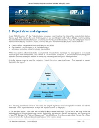 PMI National Conference – Technical Paper Page 4 (15)
Decision Making Using 2X2 Cartesian Matrix in Managing Vision
3 Project Vision and alignment
As per PMBOK edition 5
[1]
, the Project Initiation processes help in setting the vision of the project which defines
the end goal. The vision is the basis for the outcomes and benefits delivered. Further, it helps in communicating
the desired end state to all stakeholders which ensures their buy-in and motivation. Thus, the right project vision is
the foundation of every successful project. Some of the good characteristics of a project vision are that it:
● Clearly defines the desirable future state without any jargon
● Can be easily communicated to all the stakeholders
● Articulates compelling future to motivate stakeholders
While vision defines what needs to be accomplished, it needs to be translated into clear goals to be realized.
Robert Kaplan and David Norton, the authors of The Balanced Scorecard
[2]
, developed the cascading goals
approach providing an elegant method of connecting vision to goals throughout the organization.
A similar approach can be used for cascading Project Vision into lower level goals. This approach is visually
depicted in the figure 1:
As a first step, the Project Vision is cascaded into project objectives which are specific in nature and can be
measured. These objectives can be multiple but, aligned to vision of the project.
In the next step, project objectives are cascaded to key process level goals. In this article, we have limited the
goal cascading to three process areas namely Stakeholder Management, Benefit Management and Governance.
In fact, PMI Standard for Program Management
[3]
identified these three themes as critical themes. As a future
course of action, the study can be extended to cover other process areas.
Figure 1 : Project Vision Alignment
 