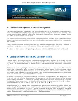 PMI National Conference – Technical Paper Page 5 (15)
Decision Making Using 2X2 Cartesian Matrix in Managing Vision
3.1 Decision making needs in Project Management
The goal of effective project management is to coordinate the actions of the project team so that the project’s
vision is realized by achieving the project objectives and process level goals effectively and efficiently. This
involves decision making at various stages of the project where the project team and project managers have to
take certain course of action to meet the goals.
The common issues observed in these decision making situations are conflicting goals in different scenarios.
Many a times these decisions will have to be taken with limited time and data yet they have to be more objective
than subjective.
There is not one right answer but set of options with each one applicable for a context. It is always a challenge for
project teams and project managers to decide which of these options apply to which context.
To address the above decision making challenges, Cartesian matrix based 2X2 decision matrix can be used.
4 Cartesian Matrix based 2X2 Decision Matrix
Cartesian matrix
[4]
or Cartesian product is a mathematical operation which returns a set (or product set) from
multiple sets that is, for sets A and B, the Cartesian product A × B is the set of all ordered pairs (a and b) where a
∈ A and b ∈ B. The simplest case of a Cartesian product is the Cartesian square, which returns a set from two
sets.
A table can be created by taking the Cartesian product of a set of rows and a set of columns. If the Cartesian
product rows × columns are taken, the cells of the table contain ordered pairs of the form (row value, column
value). If the Cartesian product columns × rows are taken, the cells of the table contain the ordered pairs of the
form (column value, row value).A Cartesian product of n sets can be represented by an array of n dimensions,
where each element is an n-tuple. An ordered pair is a 2-tuple.
An illustrative example is the Standard 52-card deck. The standard playing card ranks {Ace, King, Queen, Jack,
10, 9, 8, 7, 6, 5, 4, 3, 2} form a 13 element-set. The card suits {♠, ♥, ♦, ♣} form a 4-element set. The Cartesian
product of these sets returns a 52-element set consisting of 52 ordered pairs which correspond to all 52 possible
playing cards. Ranks × suits returns a set of the form {(Ace, ♠), (King, ♠)... (2, ♠), (Ace, ♥)... (3, ♣), (2, ♣)}. Suits ×
ranks return a set of the form {(♠, Ace), (♠, King)... (♠, 2), (♥, Ace)... (♣, 3), (♣, 2)}.
A decision matrix
[5]
is a Cartesian Matrix that allows a team or individual to systematically identify, analyze, and
rate the strength of relationships between sets of information. The matrix is especially useful for analyzing multiple
decision factors and assessing each factor’s relative importance. A decision matrix is frequently used while
evaluating alternative solutions to problems, and in designing remedies. The matrix is useful for looking at large
masses of decision factors and assessing each factor’s relative significance.
 