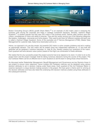 PMI National Conference – Technical Paper Page 6 (15)
Decision Making Using 2X2 Cartesian Matrix in Managing Vision
Boston Consulting Group’s (BCG) growth Share Matrix
[6]
is an example of 2X2 matrix used in analyzing the
business units among the corporate and helps in strategic investment decisions. Similarly, Gartner’s Magic
Quadrant
[7]
is another popular tool that uses 2X2 matrix in the business world. Gartner rates vendors upon two
criteria: completeness of vision and ability to execute. They plot the vendor among one of the following categories
like leaders, challengers, visionaries and niche players. They used to plot them for different markets and each one
is called a Gartner’s Magic Quadrant. Some of the examples are IT Service Management (ITSM), Master Data
Management for customer data; Sales force Automation and so on.
Hence, our approach is to use this simple, but powerful 2X2 matrix to solve complex problems and aid in making
an appropriate decision. The 2X2 matrix will be plotted using two independent attributes (X, Y) and both the
attributes will be assigned 2 extreme intensities i.e. High & Low, thereby creating four quadrants of the matrix.
Each quadrant will have decision value (action) based on the High Low combination of these attributes.
We realize that for any successful project the project outcome has to be aligned to its vision. In order to do so the
project team and the project manager shall be taking numerous decisions during the course of the project. The
2x2 Cartesian Matrix can be an effective tool in such situations to aid the team in taking those critical decisions.
As discussed earlier Stakeholder Management, Benefit Management and Governance are key Decision Areas in
any project to ensure vision alignment, hence multiple 2X2 Cartesian matrices can be designed using various
decision attributes to aid in decision making under these areas. Each quadrant of the 2x2 Cartesian Matrix in
essence represent a unique decision making scenario in the project. We have given a frame work for arriving at
the decision attributes and have also listed the underlying 2X2 decision matrices created using these attributes in
the subsequent sections.
 