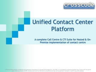 Unified Contact Center
Platform
A complete Call Centre & CTI Suite for Hosted & On-
Premise implementation of contact centre
© This document contains confidential and proprietary information of Crosscode Technologies Pvt. Ltd (CTPL). It is furnished for evaluation purposes only. Except with the express
prior written permission of CTPL, this document and the information contained herein may not be published, disclosed, or used for any other purpose.
 