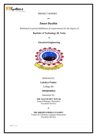 1 | P a g e
PROJECT REPORT
on
Smart Dustbin
Submitted in partial fulfillment of requirements for the degree of
Bachelor of Technology (B. Tech)
in
Electrical Engineering
Submitted by:
Lakshya Pandey
College ID:
190180105014
Submitted To:
MR. MAYUR DEV SEWAK
General Manager, Operations
Eisystems Services
&
MR. KRISHNAMOHAN PANDEY
Trainer, ICT Domain, Logicpro Infosystems
Eisystems Services
 