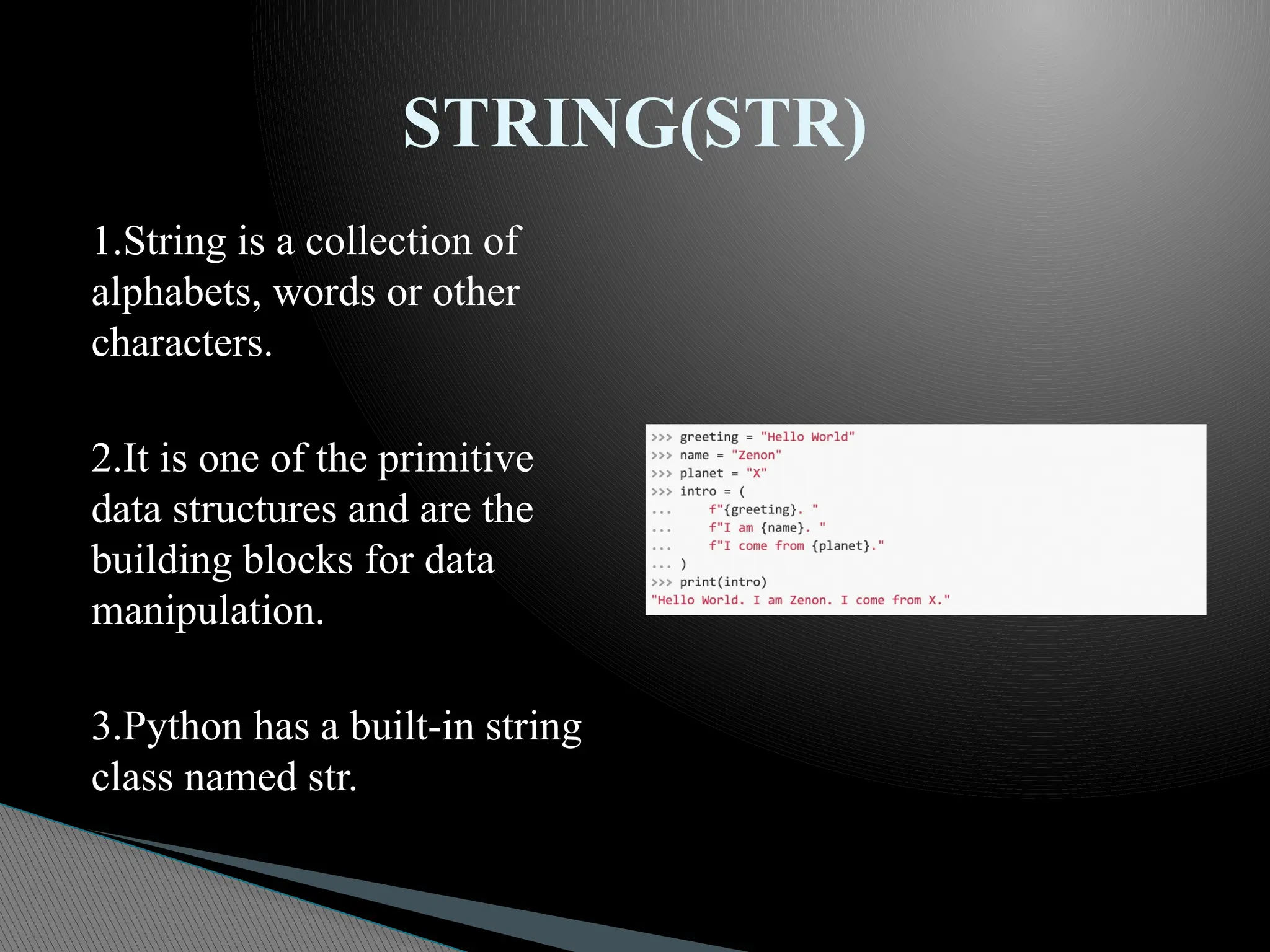 1.String is a collection of
alphabets, words or other
characters.
2.It is one of the primitive
data structures and are the
building blocks for data
manipulation.
3.Python has a built-in string
class named str.
STRING(STR)
 