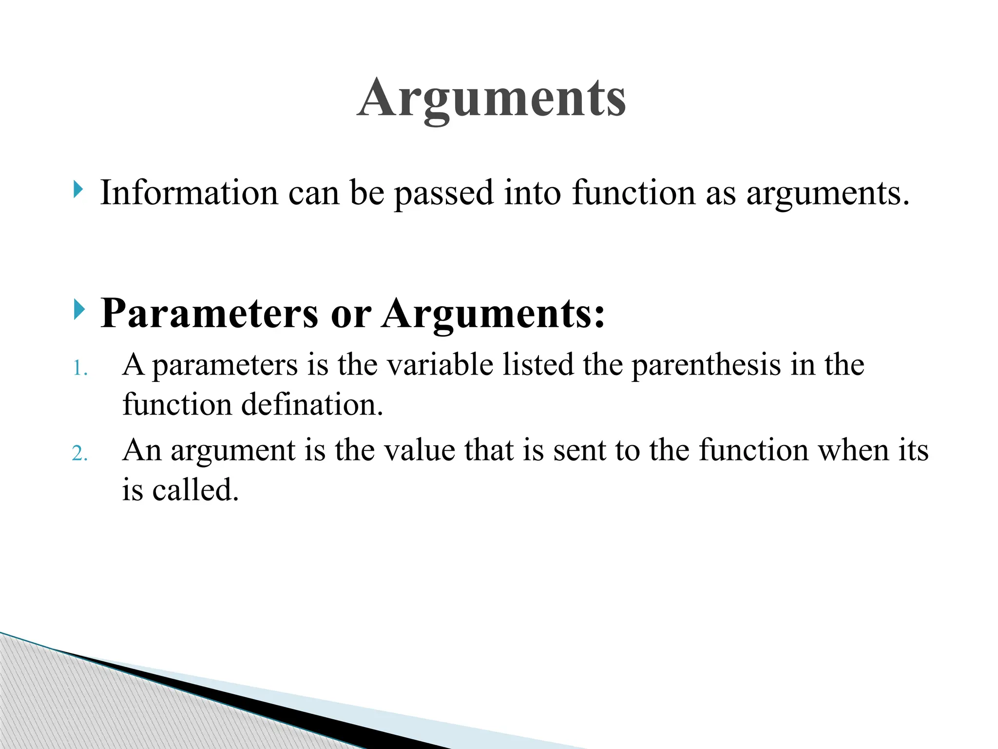  Information can be passed into function as arguments.
 Parameters or Arguments:
1. A parameters is the variable listed the parenthesis in the
function defination.
2. An argument is the value that is sent to the function when its
is called.
Arguments
 