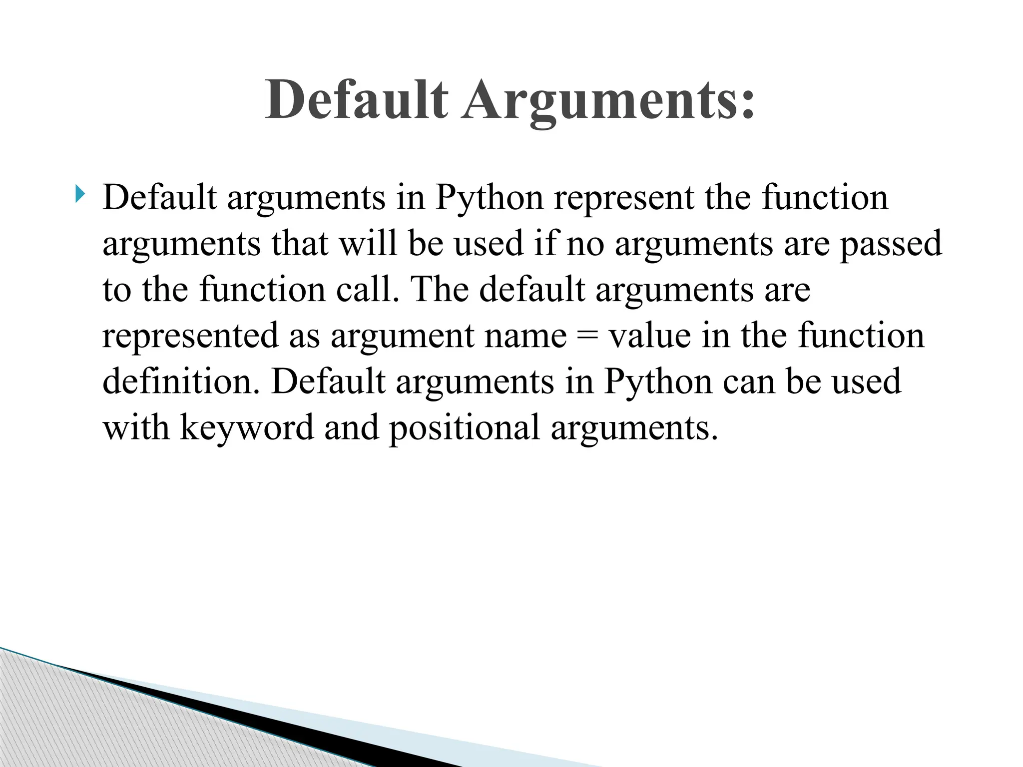  Default arguments in Python represent the function
arguments that will be used if no arguments are passed
to the function call. The default arguments are
represented as argument name = value in the function
definition. Default arguments in Python can be used
with keyword and positional arguments.
Default Arguments:
 