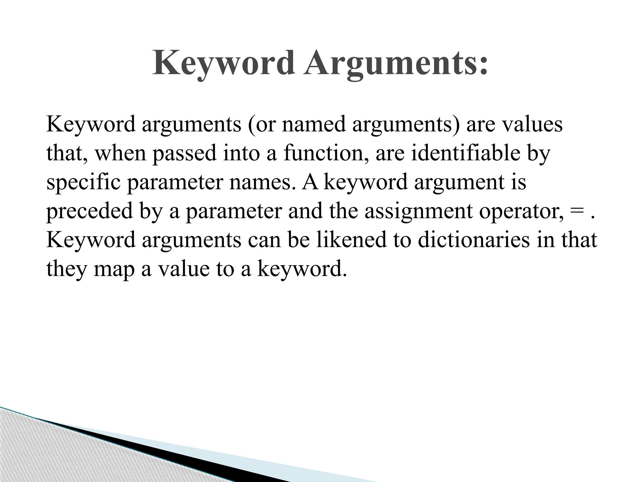 Keyword arguments (or named arguments) are values
that, when passed into a function, are identifiable by
specific parameter names. A keyword argument is
preceded by a parameter and the assignment operator, = .
Keyword arguments can be likened to dictionaries in that
they map a value to a keyword.
Keyword Arguments:
 