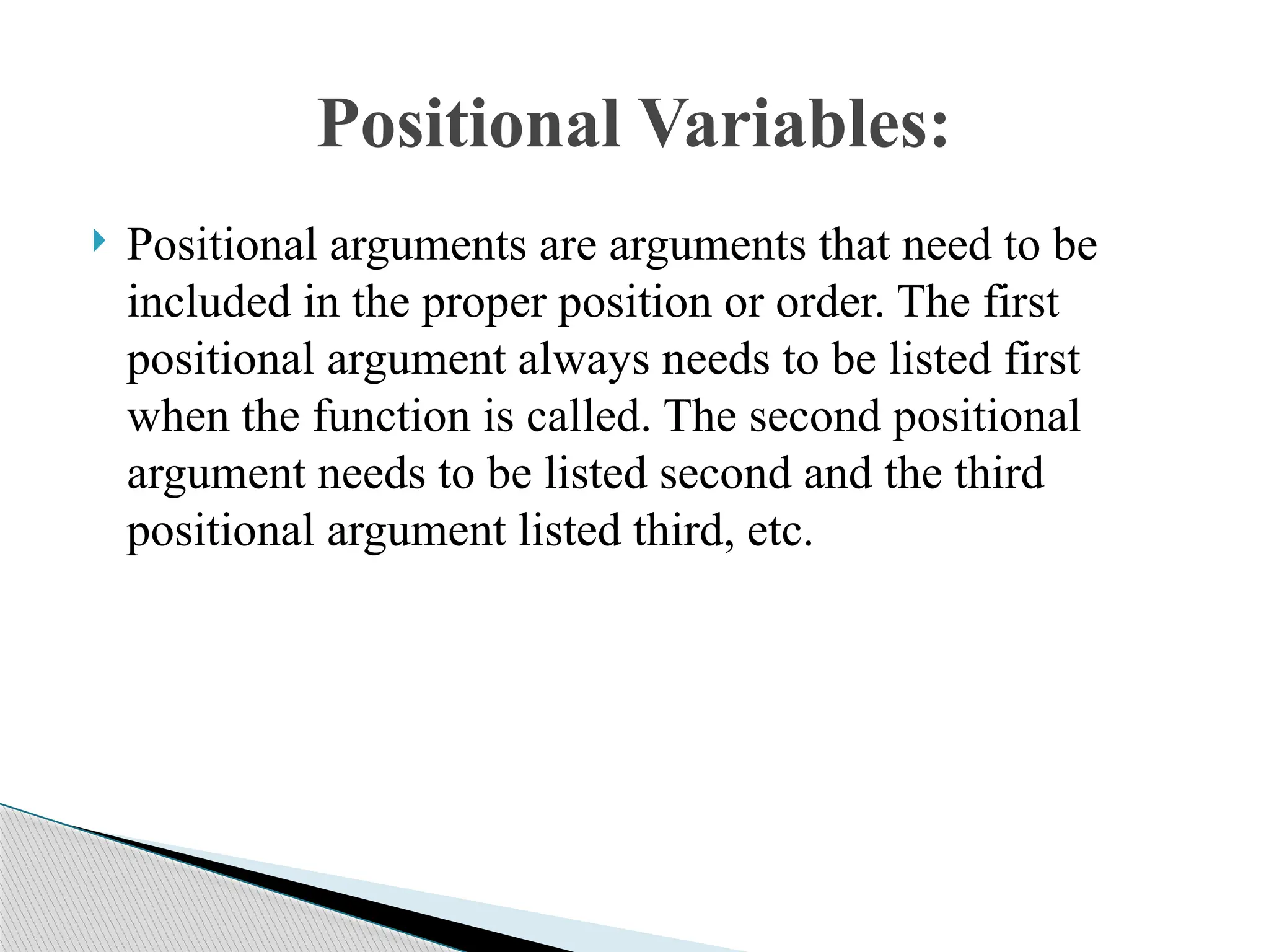  Positional arguments are arguments that need to be
included in the proper position or order. The first
positional argument always needs to be listed first
when the function is called. The second positional
argument needs to be listed second and the third
positional argument listed third, etc.
Positional Variables:
 