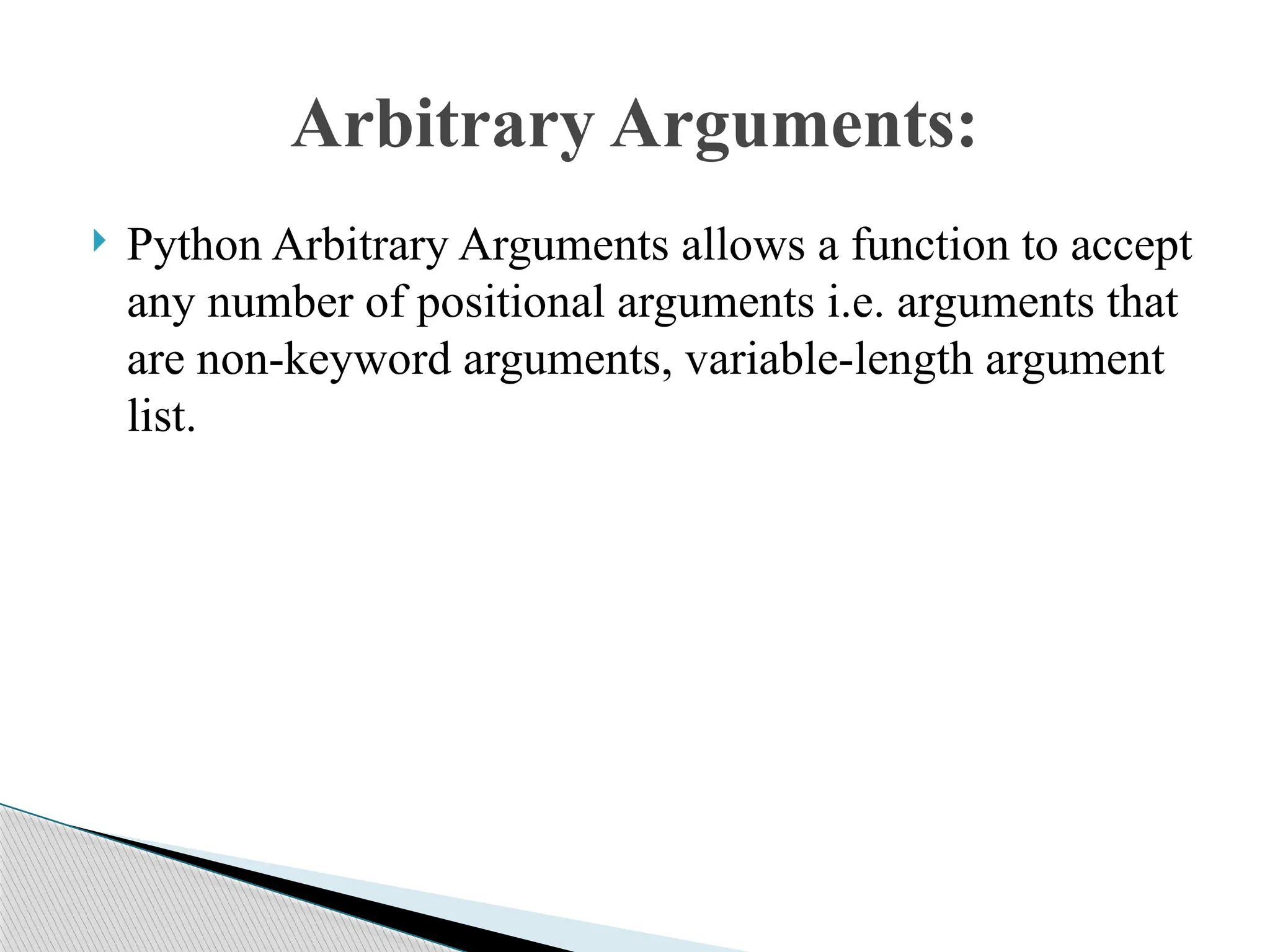  Python Arbitrary Arguments allows a function to accept
any number of positional arguments i.e. arguments that
are non-keyword arguments, variable-length argument
list.
Arbitrary Arguments:
 