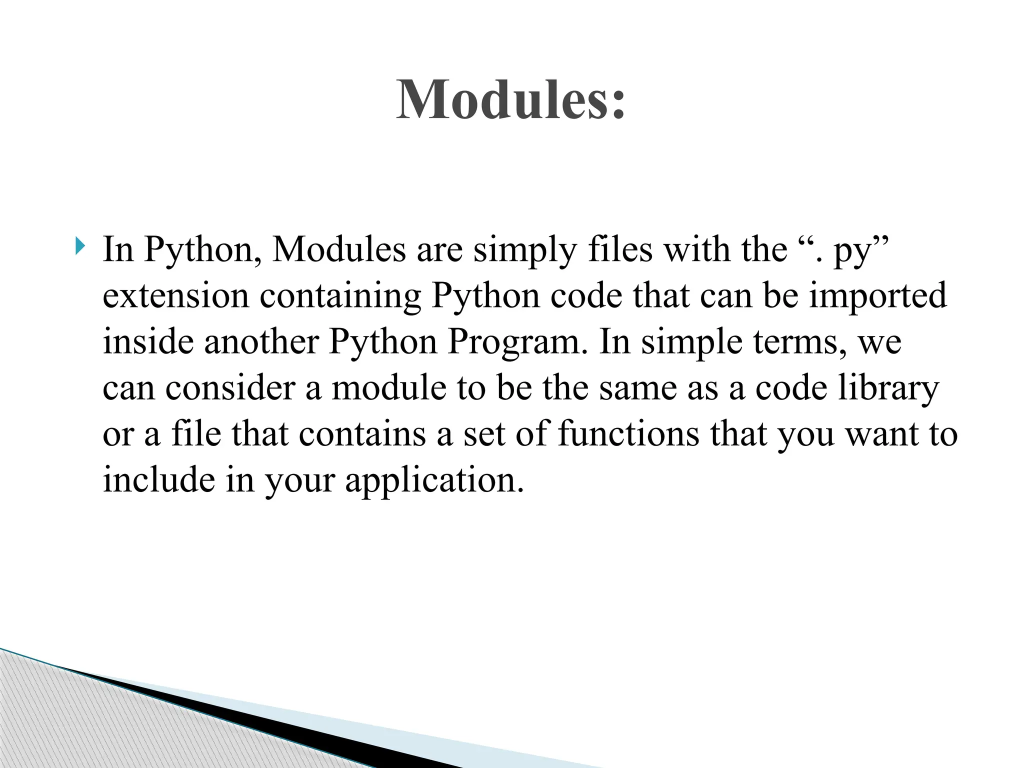  In Python, Modules are simply files with the “. py”
extension containing Python code that can be imported
inside another Python Program. In simple terms, we
can consider a module to be the same as a code library
or a file that contains a set of functions that you want to
include in your application.
Modules:
 