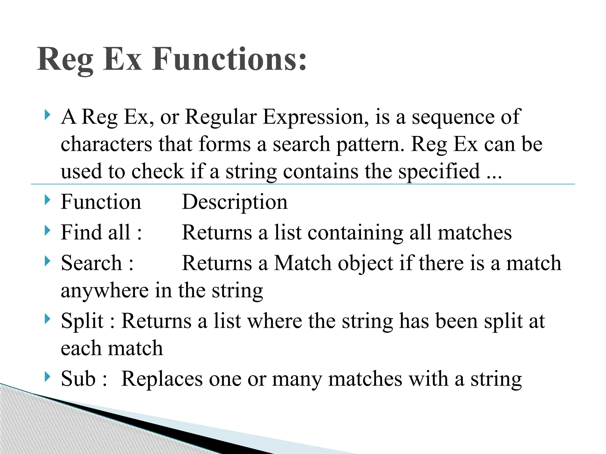 A Reg Ex, or Regular Expression, is a sequence of
characters that forms a search pattern. Reg Ex can be
used to check if a string contains the specified ...
 Function Description
 Find all : Returns a list containing all matches
 Search : Returns a Match object if there is a match
anywhere in the string
 Split : Returns a list where the string has been split at
each match
 Sub : Replaces one or many matches with a string
Reg Ex Functions:
 