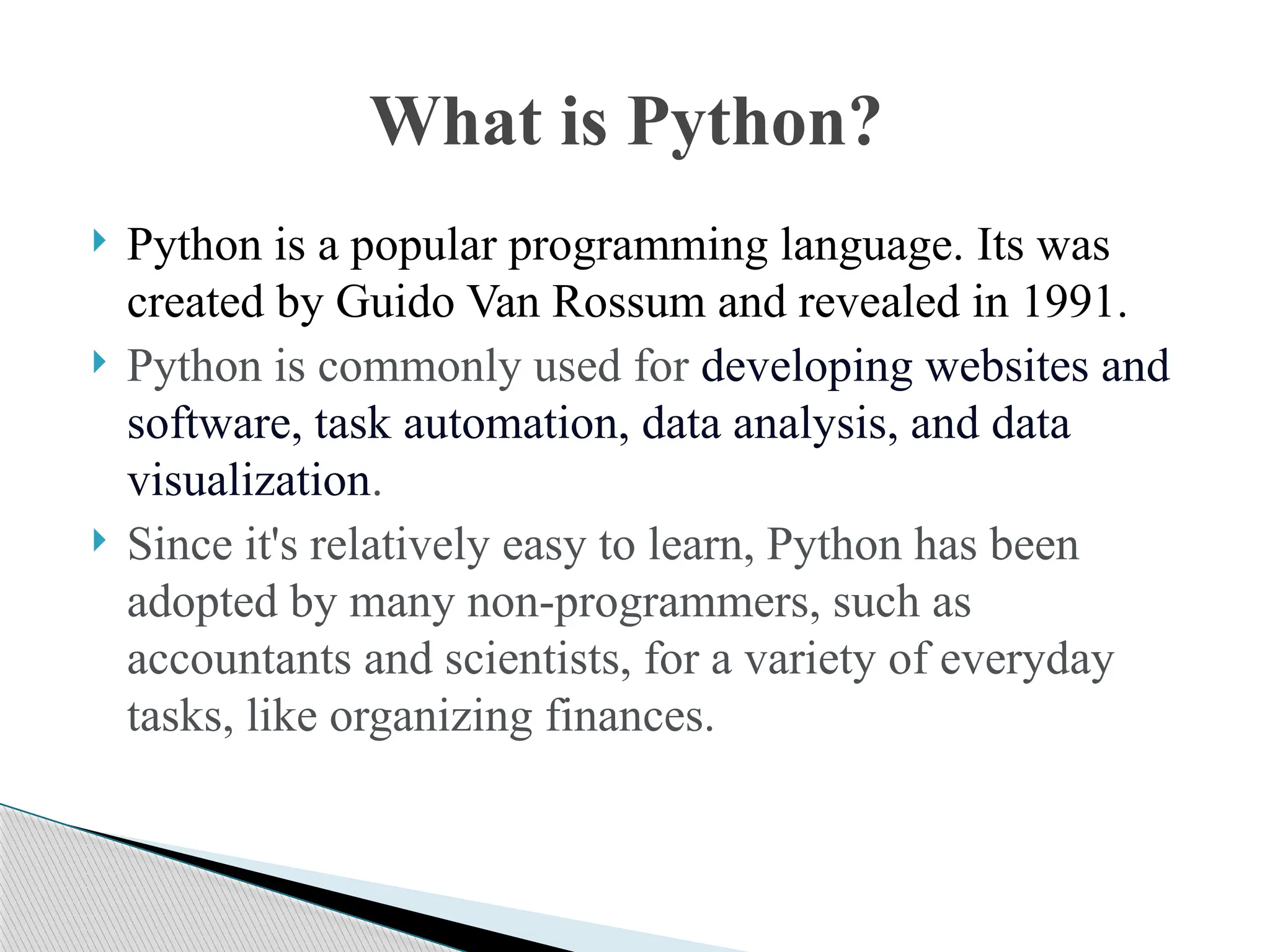  Python is a popular programming language. Its was
created by Guido Van Rossum and revealed in 1991.
 Python is commonly used for developing websites and
software, task automation, data analysis, and data
visualization.
 Since it's relatively easy to learn, Python has been
adopted by many non-programmers, such as
accountants and scientists, for a variety of everyday
tasks, like organizing finances.
What is Python?
 