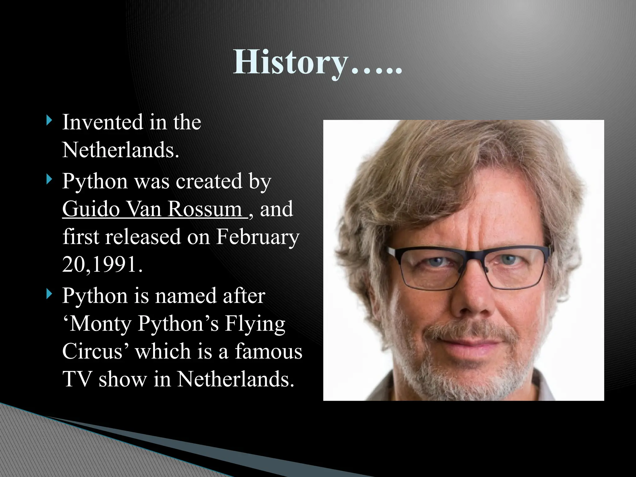  Invented in the
Netherlands.
 Python was created by
Guido Van Rossum , and
first released on February
20,1991.
 Python is named after
‘Monty Python’s Flying
Circus’ which is a famous
TV show in Netherlands.
History…..
 
