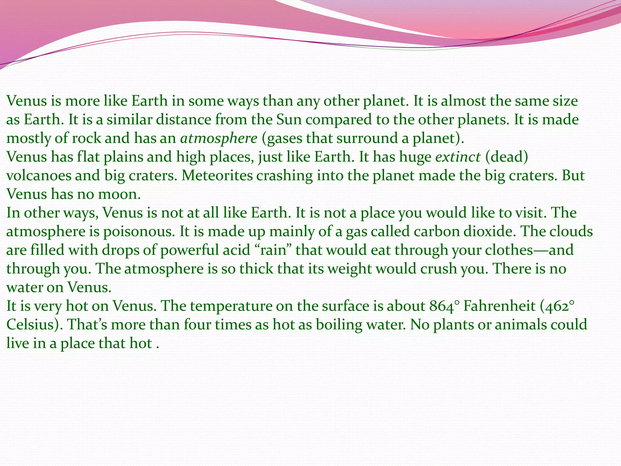Venus is more like Earth in some ways than any other planet. It is almost the same size
as Earth. It is a similar distance from the Sun compared to the other planets. It is made
mostly of rock and has an atmosphere (gases that surround a planet).
Venus has flat plains and high places, just like Earth. It has huge extinct (dead)
volcanoes and big craters. Meteorites crashing into the planet made the big craters. But
Venus has no moon.
In other ways, Venus is not at all like Earth. It is not a place you would like to visit. The
atmosphere is poisonous. It is made up mainly of a gas called carbon dioxide. The clouds
are filled with drops of powerful acid “rain” that would eat through your clothes—and
through you. The atmosphere is so thick that its weight would crush you. There is no
water on Venus.
It is very hot on Venus. The temperature on the surface is about 864° Fahrenheit (462°
Celsius). That’s more than four times as hot as boiling water. No plants or animals could
live in a place that hot .
 
