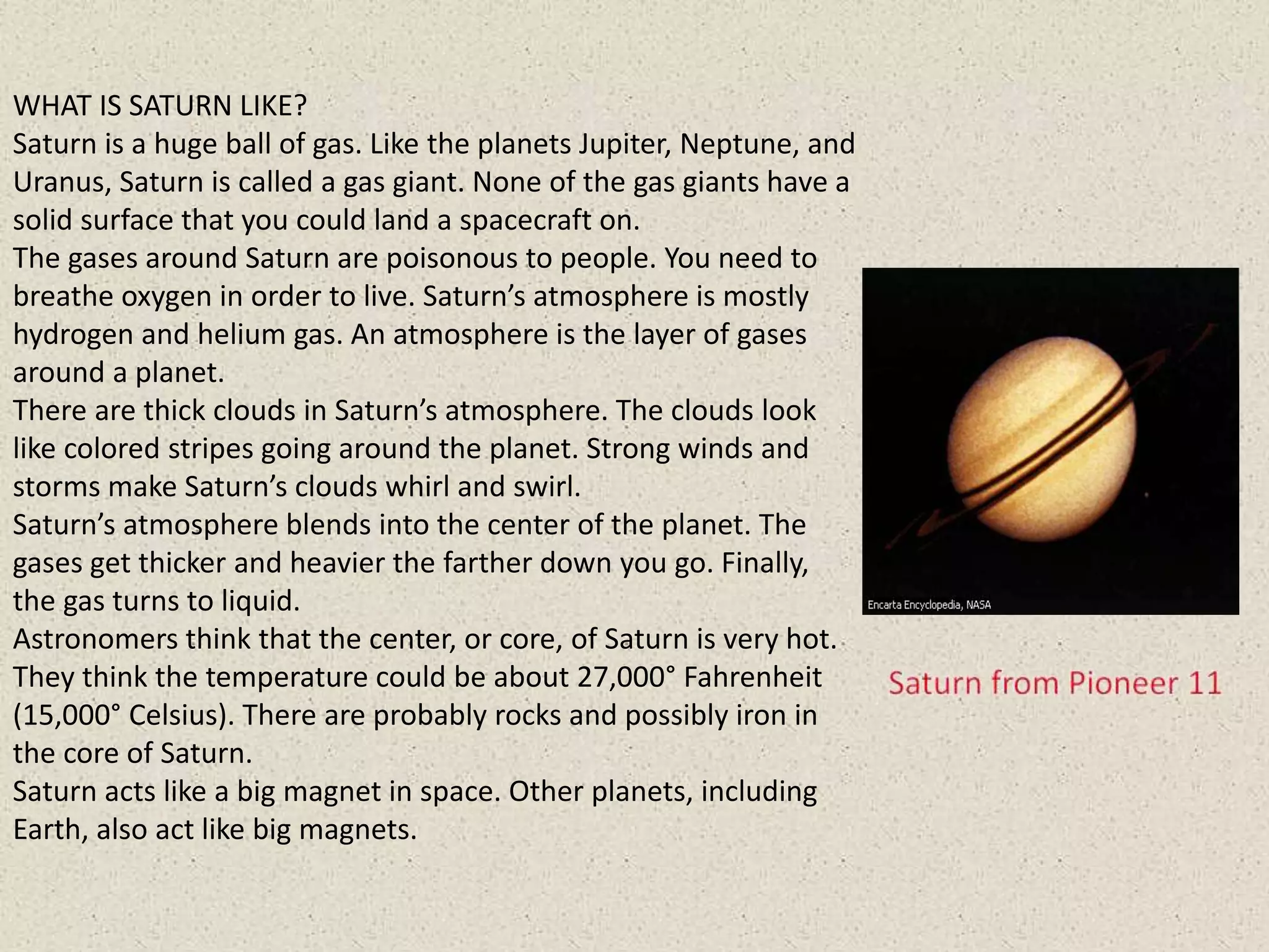 WHAT IS SATURN LIKE?
Saturn is a huge ball of gas. Like the planets Jupiter, Neptune, and
Uranus, Saturn is called a gas giant. None of the gas giants have a
solid surface that you could land a spacecraft on.
The gases around Saturn are poisonous to people. You need to
breathe oxygen in order to live. Saturn’s atmosphere is mostly
hydrogen and helium gas. An atmosphere is the layer of gases
around a planet.
There are thick clouds in Saturn’s atmosphere. The clouds look
like colored stripes going around the planet. Strong winds and
storms make Saturn’s clouds whirl and swirl.
Saturn’s atmosphere blends into the center of the planet. The
gases get thicker and heavier the farther down you go. Finally,
the gas turns to liquid.
Astronomers think that the center, or core, of Saturn is very hot.
They think the temperature could be about 27,000° Fahrenheit
(15,000° Celsius). There are probably rocks and possibly iron in
the core of Saturn.
Saturn acts like a big magnet in space. Other planets, including
Earth, also act like big magnets.
 