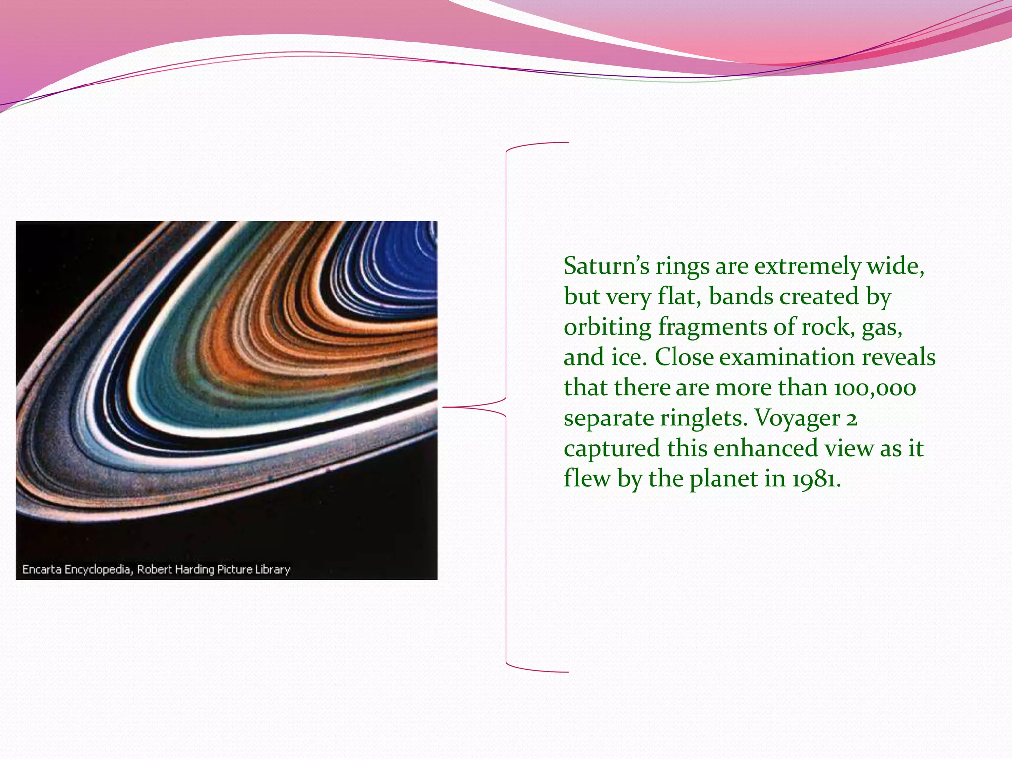 Saturn’s rings are extremely wide,
but very flat, bands created by
orbiting fragments of rock, gas,
and ice. Close examination reveals
that there are more than 100,000
separate ringlets. Voyager 2
captured this enhanced view as it
flew by the planet in 1981.
 