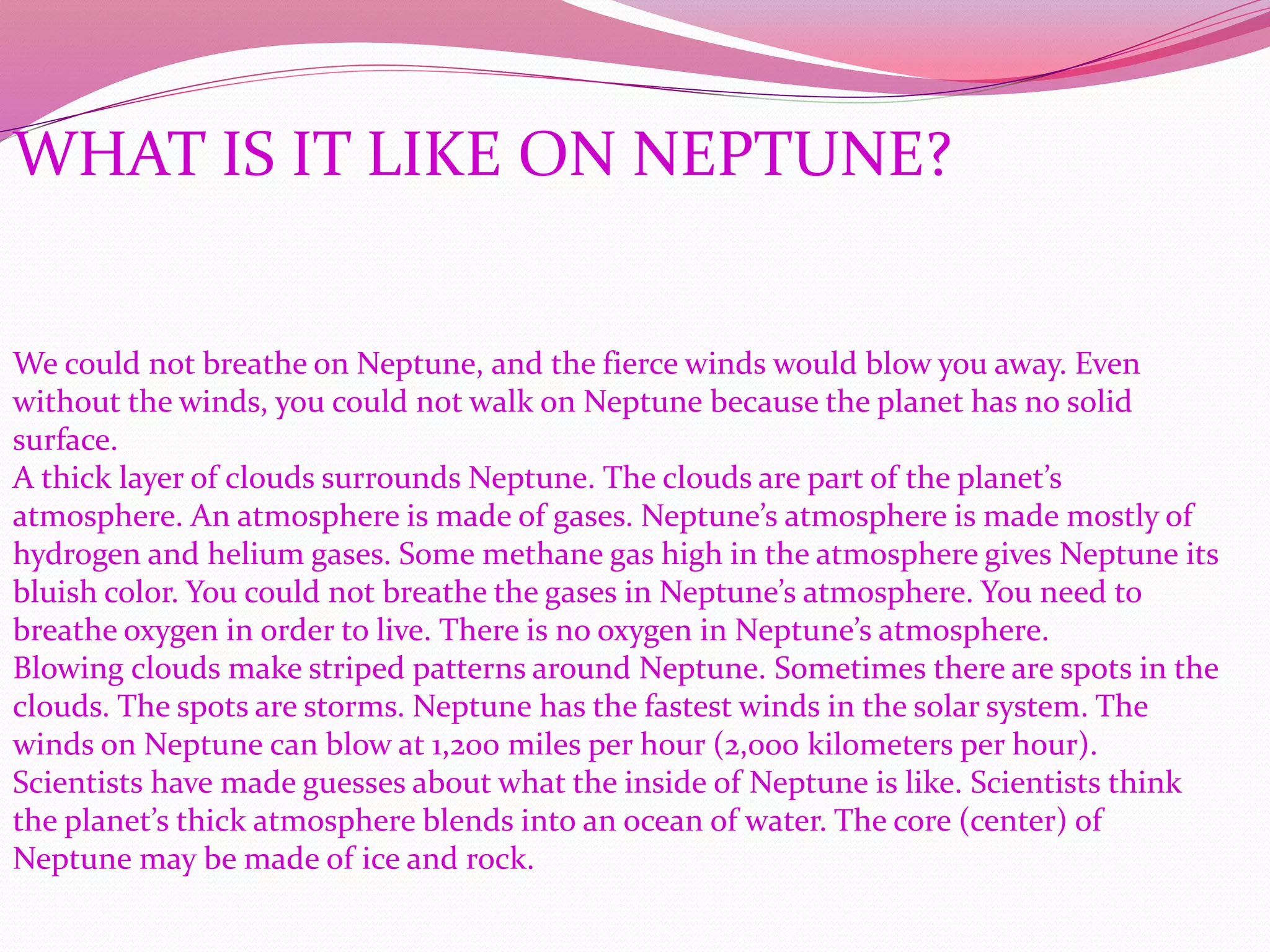 WHAT IS IT LIKE ON NEPTUNE?
We could not breathe on Neptune, and the fierce winds would blow you away. Even
without the winds, you could not walk on Neptune because the planet has no solid
surface.
A thick layer of clouds surrounds Neptune. The clouds are part of the planet’s
atmosphere. An atmosphere is made of gases. Neptune’s atmosphere is made mostly of
hydrogen and helium gases. Some methane gas high in the atmosphere gives Neptune its
bluish color. You could not breathe the gases in Neptune’s atmosphere. You need to
breathe oxygen in order to live. There is no oxygen in Neptune’s atmosphere.
Blowing clouds make striped patterns around Neptune. Sometimes there are spots in the
clouds. The spots are storms. Neptune has the fastest winds in the solar system. The
winds on Neptune can blow at 1,200 miles per hour (2,000 kilometers per hour).
Scientists have made guesses about what the inside of Neptune is like. Scientists think
the planet’s thick atmosphere blends into an ocean of water. The core (center) of
Neptune may be made of ice and rock.
 