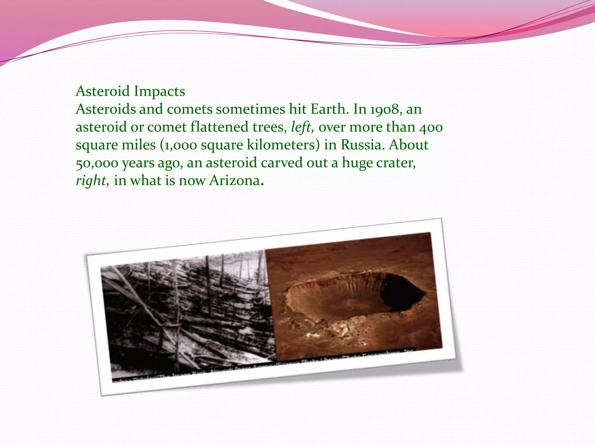 Asteroid Impacts
Asteroids and comets sometimes hit Earth. In 1908, an
asteroid or comet flattened trees, left, over more than 400
square miles (1,000 square kilometers) in Russia. About
50,000 years ago, an asteroid carved out a huge crater,
right, in what is now Arizona.
 