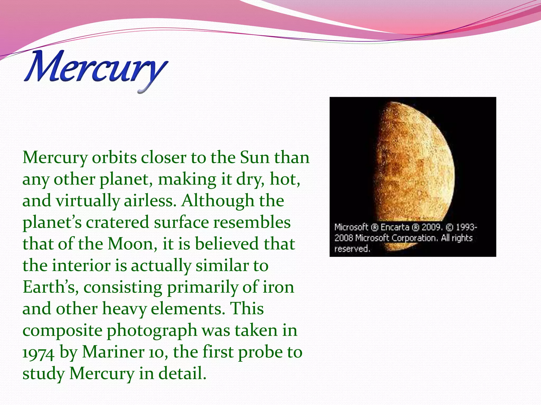 Mercury orbits closer to the Sun than
any other planet, making it dry, hot,
and virtually airless. Although the
planet’s cratered surface resembles
that of the Moon, it is believed that
the interior is actually similar to
Earth’s, consisting primarily of iron
and other heavy elements. This
composite photograph was taken in
1974 by Mariner 10, the first probe to
study Mercury in detail.
 
