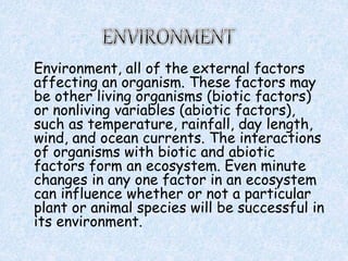 Environment, all of the external factors
affecting an organism. These factors may
be other living organisms (biotic factors)
or nonliving variables (abiotic factors),
such as temperature, rainfall, day length,
wind, and ocean currents. The interactions
of organisms with biotic and abiotic
factors form an ecosystem. Even minute
changes in any one factor in an ecosystem
can influence whether or not a particular
plant or animal species will be successful in
its environment.
 