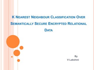 K NEAREST NEIGHBOUR CLASSIFICATION OVER
SEMANTICALLY SECURE ENCRYPTED RELATIONAL
DATA
By
V Lakshmi
 