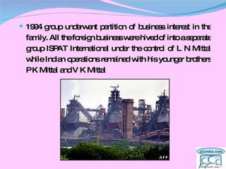 1994 group underwent partition of business interest in the family. All the foreign business were hived of into a separate group ISPAT International under the control of L N Mittal while Indian operations remained with his younger brothers P K Mittal and V K Mittal  
