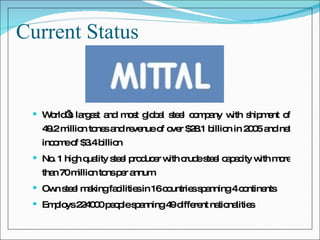 Current Status World’s largest and most global steel company with shipment of 49.2 million tones and revenue of over $28.1 billion in 2005 and net income of $3.4 billion No. 1 high quality steel producer with crude steel capacity with more than 70 million tons per annum Own steel making facilities in 16 countries spanning 4 continents Employs 224000 people spanning 49 different nationalities 