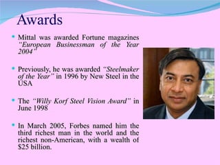 Awards Mittal was awarded Fortune magazines  “European Businessman of the Year 2004”   Previously, he was awarded  “Steelmaker of the Year”  in 1996 by New Steel in the USA  The  “Willy Korf Steel Vision Award”  in June 1998  In March 2005, Forbes named him the third richest man in the world and the richest non-American, with a wealth of $25 billion.  