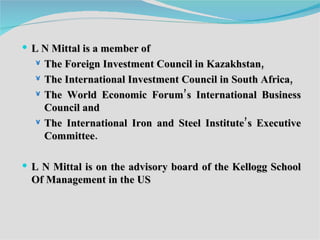 L N Mittal is a member of  The Foreign Investment Council in Kazakhstan,  The International Investment Council in South Africa, The World Economic Forum’s International Business Council and  The International Iron and Steel Institute’s Executive Committee. L N Mittal is on the advisory board of the Kellogg School Of Management in the US  