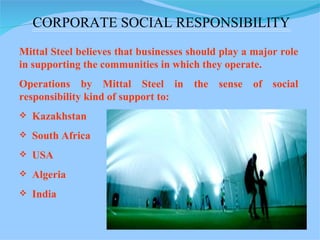 Mittal Steel believes that businesses should play a major role in supporting the communities in which they operate. Operations by Mittal Steel in the sense of social responsibility kind of support to: Kazakhstan South Africa USA Algeria  India  CORPORATE SOCIAL RESPONSIBILITY 